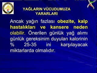 Ancak yağın fazlası  obezite, kalp hastalıkları ve kansere neden  olabilir.  Önerilen günlük yağ alımı günlük gereksinim duyulan kalorinin % 25-35 ini karşılayacak miktarlarda olmalıdır. YAĞLARIN VÜCUDUMUZA YARARLARI 