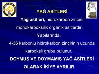 YAĞ ASİTLERİ Yağ asitleri,  hidrokarbon zincirli monokarboksilik organik asitlerdir. Yapılarında,  4-36 karbonlu hidrokarbon zincirinin ucunda karboksil grubu bulunur.  DOYMUŞ VE DOYMAMIŞ YAĞ ASİTLERİ OLARAK İKİYE AYRILIR. GENEL FORMÜLLERİ:  R-COOH’TIR Radikal grup  Karboksil grubu  