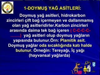 1-DOYMUŞ YAĞ ASİTLERİ : Doymuş yağ asitleri, hidrokarbon zincirleri çift bağ içermeyen ve dallanmamış olan yağ asitleridirler.Karbon zincirleri arasında daima tek bağ içeren  ( C-C-C-C-…….)  yağ asitleri olup doymuş yağların yapısında bulunur.Örn:  Plamitik asit.  Doymuş yağlar  oda sıcaklığında katı halde bulunur.  Örneğin: Tereyağı, İç yağı (hayvansal yağlarda)  