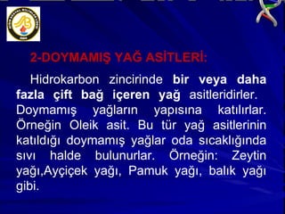 2-DOYMAMIŞ YAĞ ASİTLERİ: Hidrokarbon zincirinde  bir veya daha fazla çift bağ içeren yağ  asitleridirler.  Doymamış yağların yapısına katılırlar. Örneğin Oleik asit. Bu tür yağ asitlerinin katıldığı doymamış yağlar oda sıcaklığında sıvı halde bulunurlar. Örneğin: Zeytin yağı,Ayçiçek yağı, Pamuk yağı, balık yağı gibi. 
