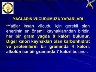 YAĞLARIN VÜCUDUMUZA YARARLARI Yağlar insan vücudu için gerekli olan enerjinin en önemli kaynaklarından biridir.  her  bir gram yağda 9 kalori bulunur. Diğer kalori kaynakları olan karbonhidrat ve proteinlerin bir gramında 4 kalori , alkolün ise bir gramında 7 kalori  bulunur.  