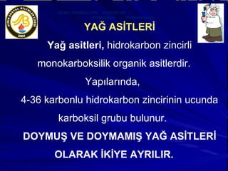 YAĞ ASİTLERİ Yağ asitleri,  hidrokarbon zincirli monokarboksilik organik asitlerdir. Yapılarında,  4-36 karbonlu hidrokarbon zincirinin ucunda karboksil grubu bulunur.  DOYMUŞ VE DOYMAMIŞ YAĞ ASİTLERİ OLARAK İKİYE AYRILIR. GENEL FORMÜLLERİ:  R-COOH’TIR Radikal grup  Karboksil grubu  