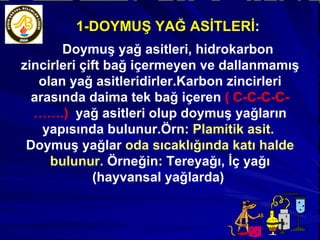 1-DOYMUŞ YAĞ ASİTLERİ : Doymuş yağ asitleri, hidrokarbon zincirleri çift bağ içermeyen ve dallanmamış olan yağ asitleridirler.Karbon zincirleri arasında daima tek bağ içeren  ( C-C-C-C-…….)  yağ asitleri olup doymuş yağların yapısında bulunur.Örn:  Plamitik asit.  Doymuş yağlar  oda sıcaklığında katı halde bulunur.  Örneğin: Tereyağı, İç yağı (hayvansal yağlarda)  