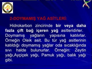 2-DOYMAMIŞ YAĞ ASİTLERİ: Hidrokarbon zincirinde  bir veya daha fazla çift bağ içeren yağ  asitleridirler.  Doymamış yağların yapısına katılırlar. Örneğin Oleik asit. Bu tür yağ asitlerinin katıldığı doymamış yağlar oda sıcaklığında sıvı halde bulunurlar. Örneğin: Zeytin yağı,Ayçiçek yağı, Pamuk yağı, balık yağı gibi. 
