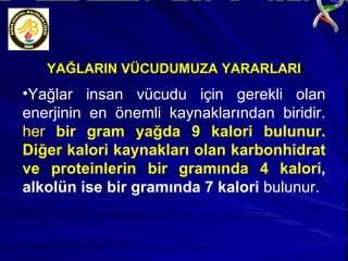 YAĞLARIN VÜCUDUMUZA YARARLARI Yağlar insan vücudu için gerekli olan enerjinin en önemli kaynaklarından biridir.  her  bir gram yağda 9 kalori bulunur. Diğer kalori kaynakları olan karbonhidrat ve proteinlerin bir gramında 4 kalori , alkolün ise bir gramında 7 kalori  bulunur.  