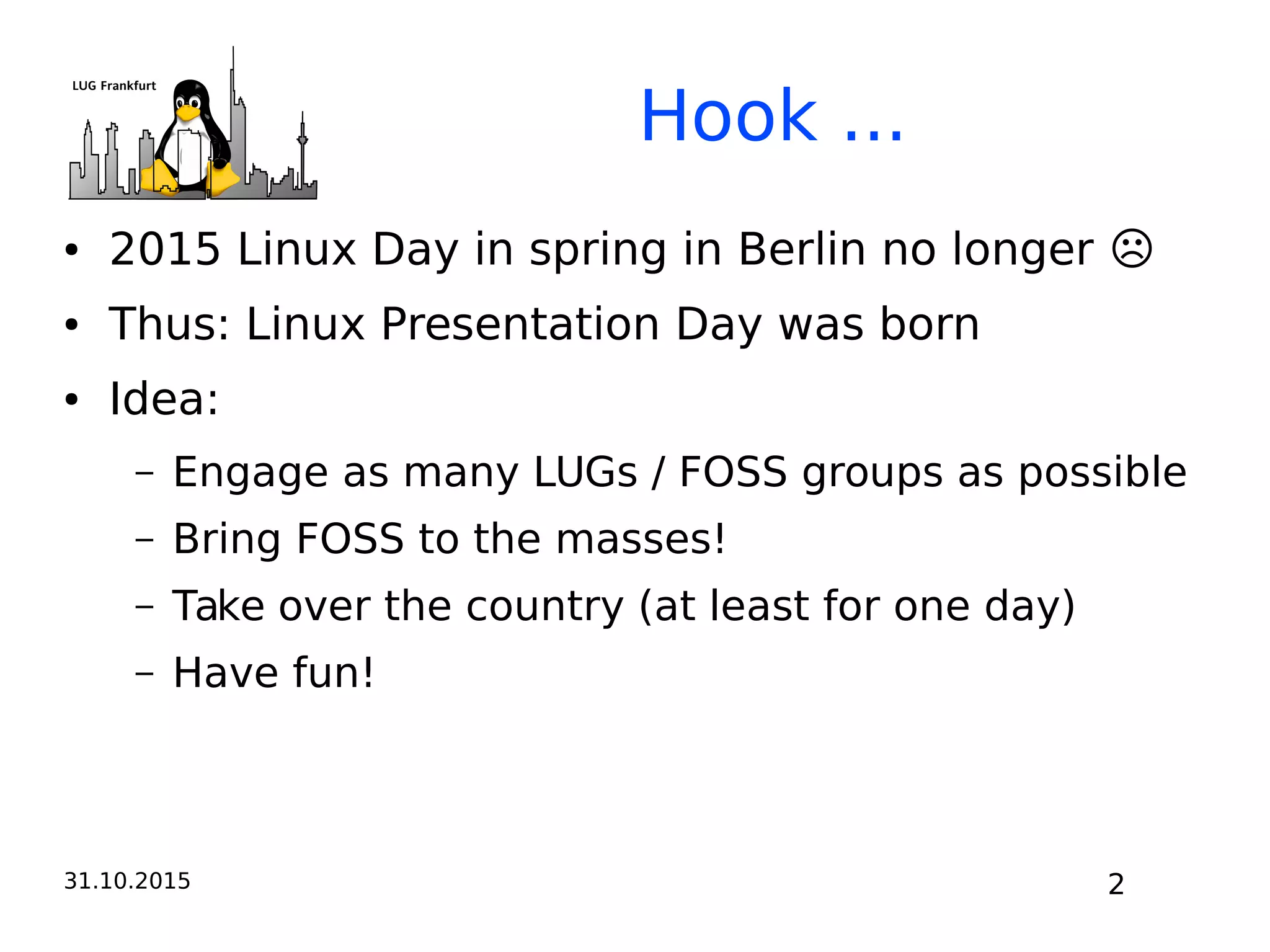 31.10.2015 2
Hook ...
● 2015 Linux Day in spring in Berlin no longer ☹
● Thus: Linux Presentation Day was born
● Idea:
– Engage as many LUGs / FOSS groups as possible
– Bring FOSS to the masses!
– Take over the country (at least for one day)
– Have fun!
 