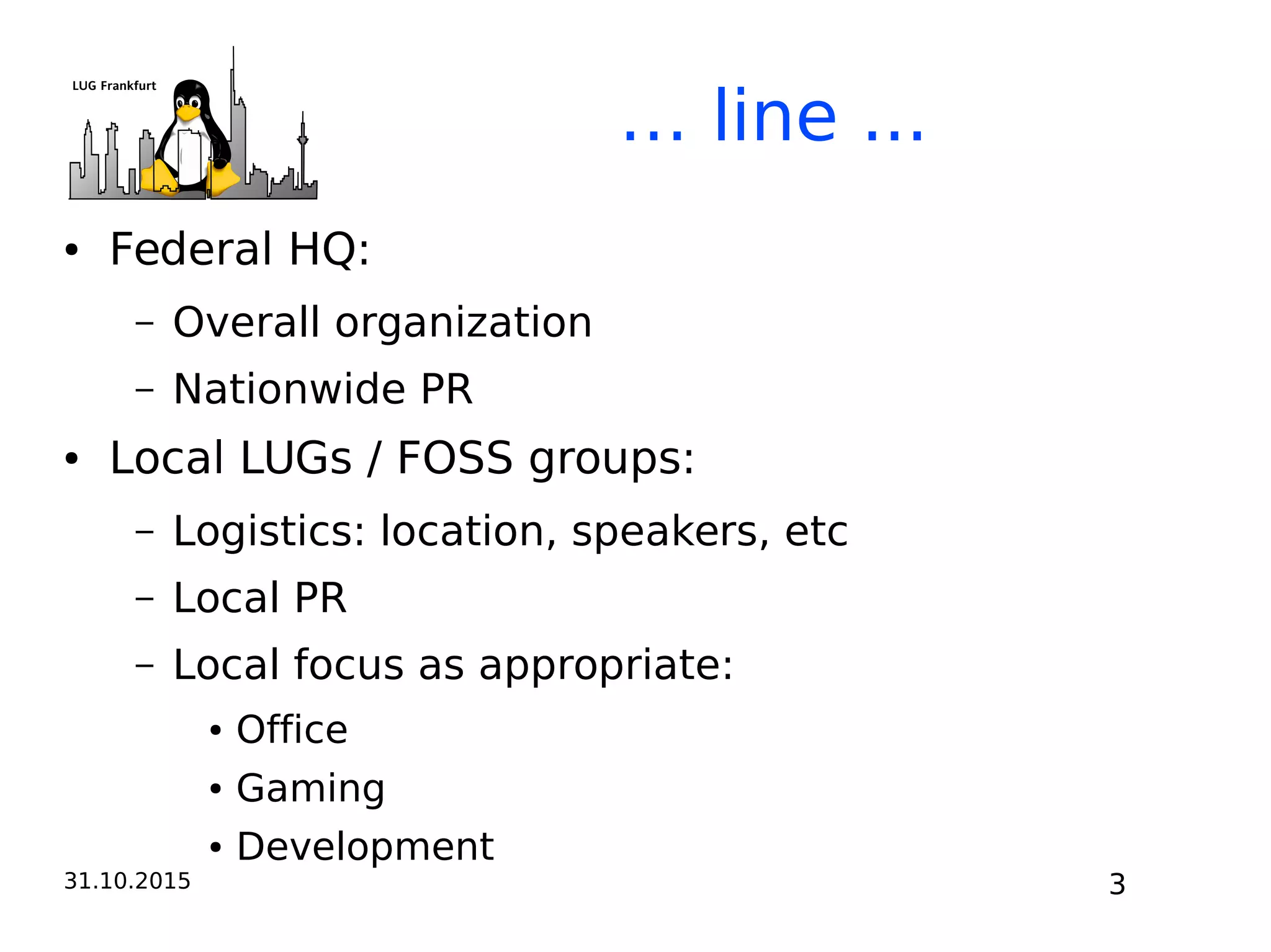 31.10.2015 3
… line ...
● Federal HQ:
– Overall organization
– Nationwide PR
● Local LUGs / FOSS groups:
– Logistics: location, speakers, etc
– Local PR
– Local focus as appropriate:
● Office
● Gaming
● Development
 