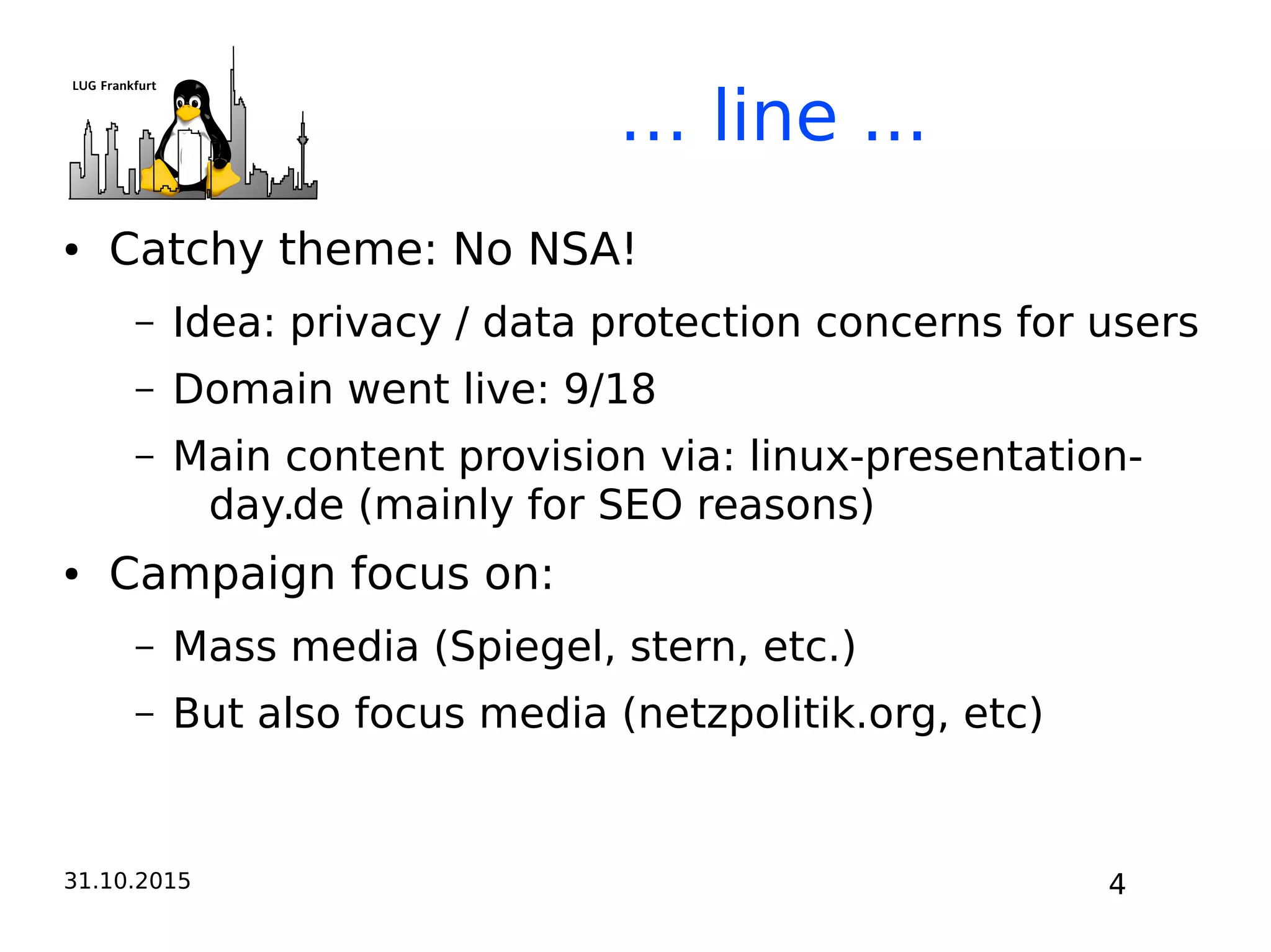 31.10.2015 4
… line ...
● Catchy theme: No NSA!
– Idea: privacy / data protection concerns for users
– Domain went live: 9/18
– Main content provision via: linux-presentation-
day.de (mainly for SEO reasons)
● Campaign focus on:
– Mass media (Spiegel, stern, etc.)
– But also focus media (netzpolitik.org, etc)
 