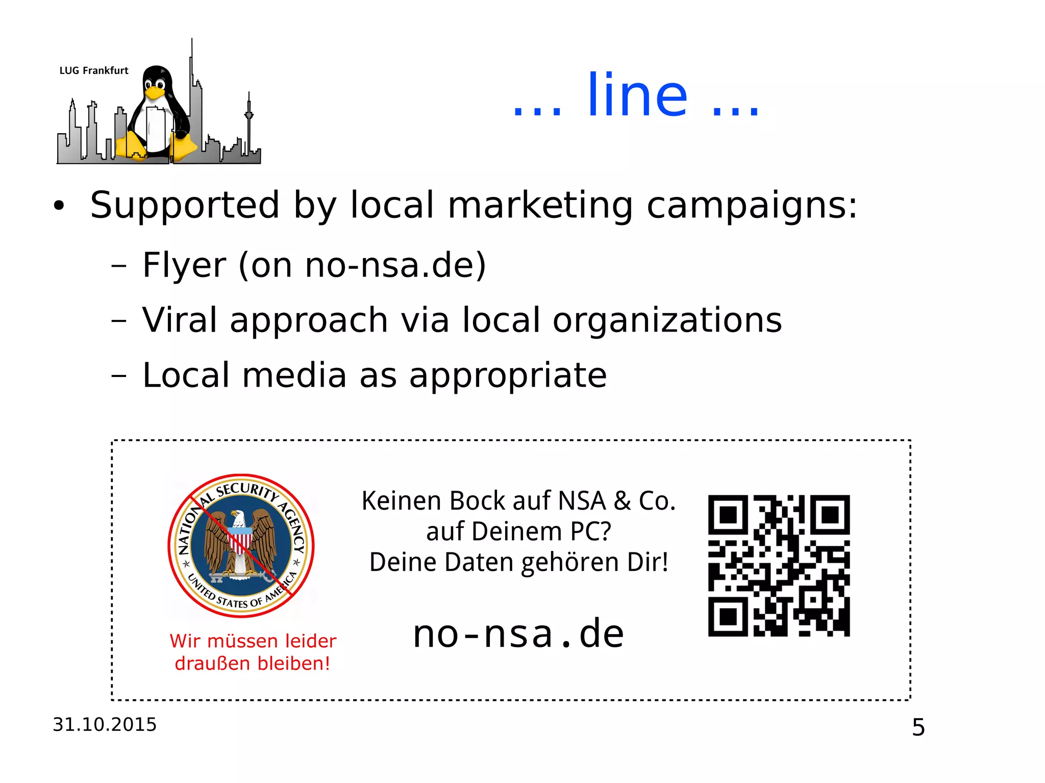 31.10.2015 5
… line ...
● Supported by local marketing campaigns:
– Flyer (on no-nsa.de)
– Viral approach via local organizations
– Local media as appropriate
Wir müssen leider
draußen bleiben!
Keinen Bock auf NSA & Co.
auf Deinem PC?
Deine Daten gehören Dir!
no-nsa.de
 