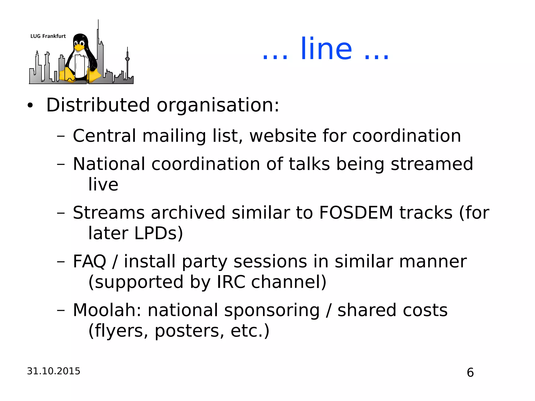 31.10.2015 6
… line ...
● Distributed organisation:
– Central mailing list, website for coordination
– National coordination of talks being streamed
live
– Streams archived similar to FOSDEM tracks (for
later LPDs)
– FAQ / install party sessions in similar manner
(supported by IRC channel)
– Moolah: national sponsoring / shared costs
(flyers, posters, etc.)
 