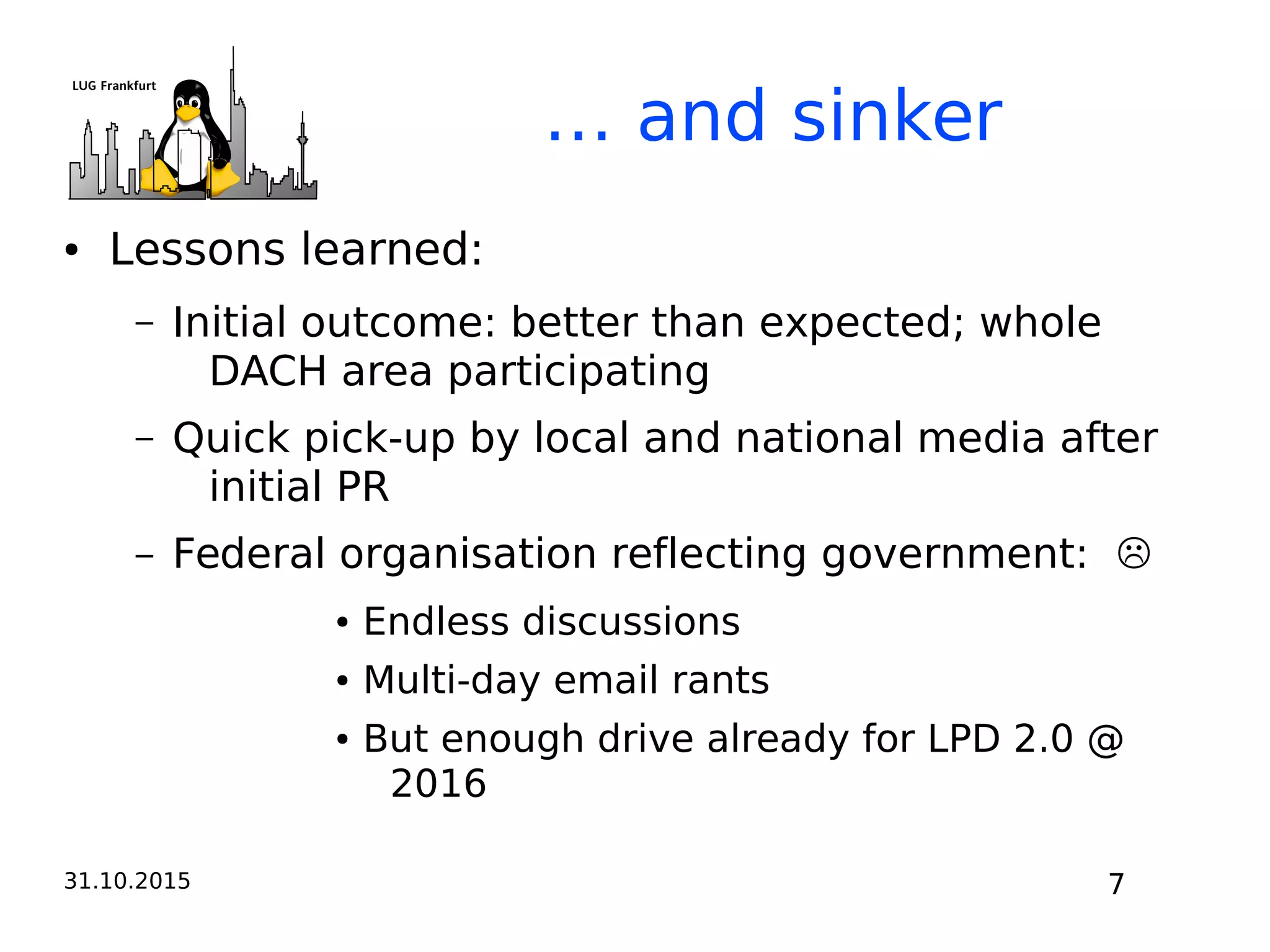31.10.2015 7
… and sinker
● Lessons learned:
– Initial outcome: better than expected; whole
DACH area participating
– Quick pick-up by local and national media after
initial PR
– Federal organisation reflecting government: ☹
● Endless discussions
● Multi-day email rants
● But enough drive already for LPD 2.0 @
2016
 