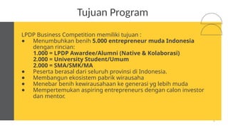 18
Tujuan Program
LPDP Business Competition memiliki tujuan :
● Menumbuhkan benih 5.000 entrepreneur muda Indonesia
dengan rincian:
1.000 = LPDP Awardee/Alumni (Native & Kolaborasi)
2.000 = University Student/Umum
2.000 = SMA/SMK/MA
● Peserta berasal dari seluruh provinsi di Indonesia.
● Membangun ekosistem pabrik wirausaha
● Menebar benih kewirausahaan ke generasi yg lebih muda
● Mempertemukan aspiring entrepreneurs dengan calon investor
dan mentor.
 
