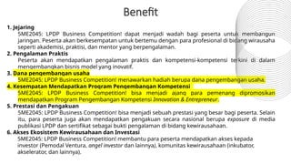 1. Jejaring
5ME2045: LPDP Business Competition! dapat menjadi wadah bagi peserta untuk membangun
jaringan. Peserta akan berkesempatan untuk bertemu dengan para profesional di bidang wirausaha
seperti akademisi, praktisi, dan mentor yang berpengalaman.
2. Pengalaman Praktis
Peserta akan mendapatkan pengalaman praktis dan kompetensi-kompetensi terkini di dalam
mengembangkan bisnis model yang inovatif.
3. Dana pengembangan usaha
5ME2045: LPDP Business Competition! menawarkan hadiah berupa dana pengembangan usaha.
4. Kesempatan Mendapatkan Program Pengembangan Kompetensi
5ME2045: LPDP Business Competition! bisa menjadi ajang para pemenang dipromosikan
mendapatkan Program Pengembangan Kompetensi Innovation & Entrepreneur.
5. Prestasi dan Pengakuan
5ME2045: LPDP Business Competition! bisa menjadi sebuah prestasi yang besar bagi peserta. Selain
itu, para peserta juga akan mendapatkan pengakuan secara nasional berupa exposure di media
publikasi LPDP dan sertifikat sebagai bukti pengalaman di bidang kewirausahaan.
6. Akses Ekosistem Kewirausahaan dan Investasi
5ME2045: LPDP Business Competition! membantu para peserta mendapatkan akses kepada
investor (Pemodal Ventura, angel investor dan lainnya), komunitas kewirausahaan (inkubator,
akselerator, dan lainnya).
Benefit
 