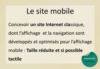 Le site mobile
Concevoir un site Internet classique,
dont l’affichage et la navigation sont
développés et optimisés pour l’affichage
mobile : Taille réduite et si possible
tactile
 