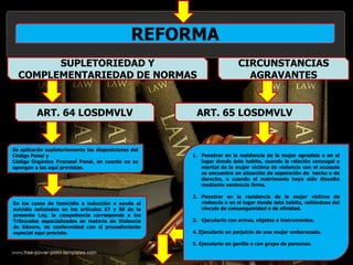 REFORMA
Se aplicarán supletoriamente las disposiciones del
Código Penal y
Código Orgánico Procesal Penal, en cuanto no se
opongan a las aquí previstas.
En los casos de femicidio e inducción o ayuda al
suicidio señalados en los artículos 57 y 58 de la
presente Ley, la competencia corresponde a los
Tribunales especializados en materia de Violencia
de Género, de conformidad con el procedimiento
especial aquí previsto.
SUPLETORIEDAD Y
COMPLEMENTARIEDAD DE NORMAS
ART. 64 LOSDMVLV
CIRCUNSTANCIAS
AGRAVANTES
ART. 65 LOSDMVLV
1. Penetrar en la residencia de la mujer agredida o en el
lugar donde ésta habite, cuando la relación conyugal o
marital de la mujer víctima de violencia con el acusado
se encuentre en situación de separación de hecho o de
derecho, o cuando el matrimonio haya sido disuelto
mediante sentencia firme.
2. Penetrar en la residencia de la mujer víctima de
violencia o en el lugar donde ésta habite, valiéndose del
vínculo de consanguinidad o de afinidad.
3. Ejecutarlo con armas, objetos o instrumentos.
4. Ejecutarlo en perjuicio de una mujer embarazada.
5. Ejecutarlo en gavilla o con grupo de personas.
 