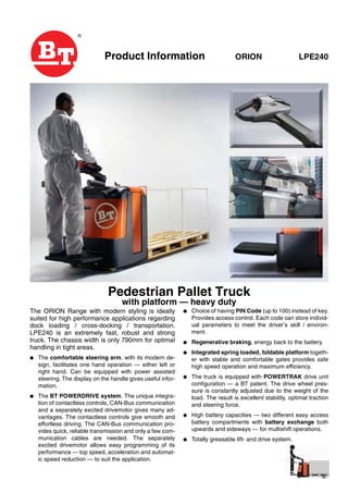 Product Information ORION LPE240
Pedestrian Pallet Truck
with platform — heavy duty
The ORION Range with modern styling is ideally
suited for high performance applications regarding
dock loading / cross-docking / transportation.
LPE240 is an extremely fast, robust and strong
truck. The chassis width is only 790mm for optimal
handling in tight areas.
● The comfortable steering arm, with its modern de-
sign, facilitates one hand operation — either left or
right hand. Can be equipped with power assisted
steering. The display on the handle gives useful infor-
mation.
● The BT POWERDRIVE system. The unique integra-
tion of contactless controls, CAN-Bus communication
and a separately excited drivemotor gives many ad-
vantages. The contactless controls give smooth and
effortless driving. The CAN-Bus communication pro-
vides quick, reliable transmission and only a few com-
munication cables are needed. The separately
excited drivemotor allows easy programming of its
performance — top speed, acceleration and automat-
ic speed reduction — to suit the application.
● Choice of having PIN Code (up to 100) instead of key.
Provides access control. Each code can store individ-
ual parameters to meet the driver’s skill / environ-
ment.
● Regenerative braking, energy back to the battery.
● Integrated spring loaded, foldable platform togeth-
er with stable and comfortable gates provides safe
high speed operation and maximum efficiency.
● The truck is equipped with POWERTRAK drive unit
configuration — a BT patent. The drive wheel pres-
sure is constantly adjusted due to the weight of the
load. The result is excellent stability, optimal traction
and steering force.
● High battery capacities — two different easy access
battery compartments with battery exchange both
upwards and sideways — for multishift operations.
● Totally greasable lift- and drive system.
 