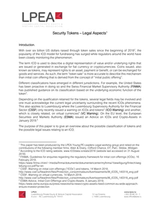 Security Tokens – Legal Aspects1
Introduction.
With over six billion US dollars raised through token sales since the beginning of 20182
, the
popularity of the ICO model for fundraising has surged while regulators around the world have
been closely monitoring the phenomenon.
The term ICO is used to describe a digital representation of value and/or underlying rights that
are issued or generated in exchange for fiat currency or cryptocurrencies. Coins issued, also
known as tokens, may represent rights to an asset, payment or benefit, or can be exchanged for
goods and services. As such, the term “token sale” is more accurate to describe this mechanism
than initial coin offering that is derived from the concept of “initial public offering”.
Different classifications have emerged in different jurisdictions. For example, the United States
has been proactive in doing so and the Swiss Financial Market Supervisory Authority (FINMA)
has published guidance on its classification based on the underlying economic function of the
token3
.
Depending on the qualification retained for the tokens, several legal fields may be involved and
one must acknowledge the current legal uncertainty surrounding the recent ICOs phenomena.
This also applies to Luxembourg where the Luxembourg Supervisory Authority for the Financial
Sector (CSSF) only recently issued a warning on ICOs and tokens4
(ICO Warning) and another,
which is closely related, on virtual currencies5
(VC Warning). On the EU level, the European
Securities and Markets Authority (ESMA) issued an Advice on ICOs and Crypto-Assets in
January 2019.6
The purpose of this paper is to give an overview about the possible classification of tokens and
the possible legal issues relating to an ICO.
1
This paper has been produced by the LPEA Young PE Leaders Legal working group and relied on the
contributions of the following member firms: Allen & Overy, Clifford Chance, EY, PwC, Stibbe, Wildgen.
2
According to the ICO rating website, www.ICOdata.io/stats/2018 (website last accessed on 31 August
2018)
3
FINMA, Guidelines for enquiries regarding the regulatory framework for initial coin offerings (ICOs), 16
February 2018,
https://www.finma.ch/en/~/media/finma/dokumente/dokumentencenter/myfinma/1bewilligung/fintech/weg
leitung-ico.pdf?la=en
4
CSSF, Warning on initial coin offerings (“ICOs”) and tokens, 14 March 2018,
http://www.cssf.lu/fileadmin/files/Protection_consommateurs/Avertissements/W_ICOS_140318_eng.pdf
5
CSSF, Warning on virtual currencies, 14 March 2018,
http://www.cssf.lu/fileadmin/files/Protection_consommateurs/Avertissements/W_ICOS_140318_eng.pdf
6
ESMA Advice, Initial Coin Offerings and Crypto-Assets, 9 January 2019,
https://www.esma.europa.eu/press-news/esma-news/crypto-assets-need-common-eu-wide-approach-
ensure-investor-protection
 