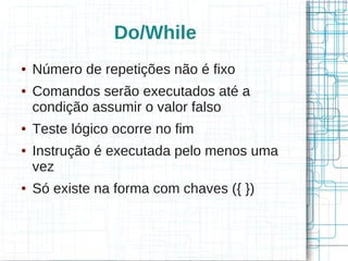 Do/While 
● Número de repetições não é fixo 
● Comandos serão executados até a 
condição assumir o valor falso 
● Teste lógico ocorre no fim 
● Instrução é executada pelo menos uma 
vez 
● Só existe na forma com chaves ({ }) 
 