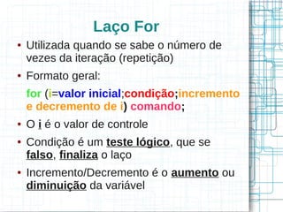 Laço For 
● Utilizada quando se sabe o número de 
vezes da iteração (repetição) 
● Formato geral: 
for (i=valor inicial;condição;incremento 
e decremento de i) comando; 
● O i é o valor de controle 
● Condição é um teste lógico, que se 
falso, finaliza o laço 
● Incremento/Decremento é o aumento ou 
diminuição da variável 
 