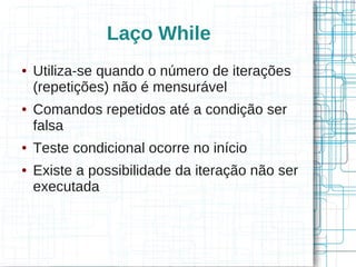 Laço While 
● Utiliza-se quando o número de iterações 
(repetições) não é mensurável 
● Comandos repetidos até a condição ser 
falsa 
● Teste condicional ocorre no início 
● Existe a possibilidade da iteração não ser 
executada 
 