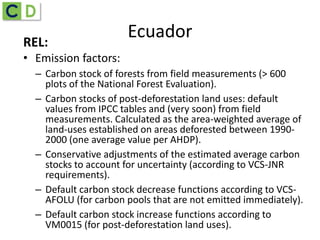REL:
• Emission factors:
– Carbon stock of forests from field measurements (> 600
plots of the National Forest Evaluation).
– Carbon stocks of post-deforestation land uses: default
values from IPCC tables and (very soon) from field
measurements. Calculated as the area-weighted average of
land-uses established on areas deforested between 1990-
2000 (one average value per AHDP).
– Conservative adjustments of the estimated average carbon
stocks to account for uncertainty (according to VCS-JNR
requirements).
– Default carbon stock decrease functions according to VCS-
AFOLU (for carbon pools that are not emitted immediately).
– Default carbon stock increase functions according to
VM0015 (for post-deforestation land uses).
Ecuador
 