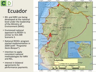EcuadorEcuador
• REL and MRV are being
developed at the national
level under the leadership
of the Ministry of
Environment (MAE).
• Envisioned national
approach to REDD+ is
similar to VCS-JNR
Scenario 3.
• National REDD+ program
started implementation in
2009 (with “Programa
Socio-Bosque”).
• Intention to apply
consistent national
methodologies for MRV
and REL.
• Interest in bilateral
agreements for
performance payments.
 