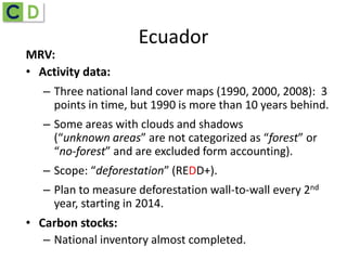 Ecuador
MRV:
• Activity data:
– Three national land cover maps (1990, 2000, 2008): 3
points in time, but 1990 is more than 10 years behind.
– Some areas with clouds and shadows
(“unknown areas” are not categorized as “forest” or
“no-forest” and are excluded form accounting).
– Scope: “deforestation” (REDD+).
– Plan to measure deforestation wall-to-wall every 2nd
year, starting in 2014.
• Carbon stocks:
– National inventory almost completed.
 