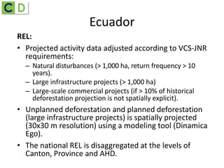 REL:
• Projected activity data adjusted according to VCS-JNR
requirements:
– Natural disturbances (> 1,000 ha, return frequency > 10
years).
– Large infrastructure projects (> 1,000 ha)
– Large-scale commercial projects (if > 10% of historical
deforestation projection is not spatially explicit).
• Unplanned deforestation and planned deforestation
(large infrastructure projects) is spatially projected
(30x30 m resolution) using a modeling tool (Dinamica
Ego).
• The national REL is disaggregated at the levels of
Canton, Province and AHD.
Ecuador
 