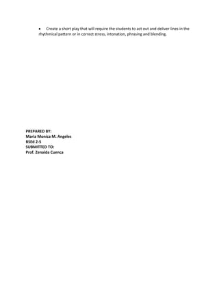 Create a short play that will require the students to act out and deliver lines in the
      rhythmical pattern or in correct stress, intonation, phrasing and blending.




PREPARED BY:
Maria Monica M. Angeles
BSEd 2-S
SUBMITTED TO:
Prof. Zenaida Cuenca
 