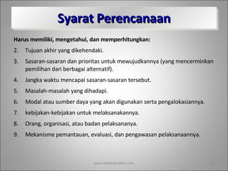 Syarat Perencanaan Harus memiliki, mengetahui, dan memperhitungkan: Tujuan akhir yang dikehendaki. Sasaran-sasaran dan prioritas untuk mewujudkannya (yang mencerminkan pemilihan dari berbagai alternatif).  Jangka waktu mencapai sasaran-sasaran tersebut. Masalah-masalah yang dihadapi. Modal atau sumber daya yang akan digunakan serta pengalokasiannya. kebijakan-kebijakan untuk melaksanakannya. Orang, organisasi, atau badan pelaksananya. Mekanisme pemantauan, evaluasi, dan pengawasan pelaksanaannya. www.dadangsolihin.com 