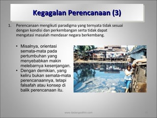 Kegagalan Perencanaan (3) Perencanaan mengikuti paradigma yang ternyata tidak sesuai dengan kondisi dan perkembangan serta tidak dapat mengatasi masalah mendasar negara berkembang.  Misalnya, orientasi semata-mata pada pertumbuhan yang menyebabkan makin melebarnya kesenjangan.  Dengan demikian, yang keliru bukan semata-mata perencanaannya, tetapi falsafah atau konsep di balik perencanaan itu. www.dadangsolihin.com 