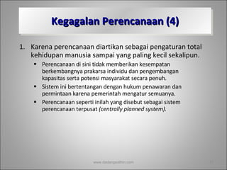 Kegagalan Perencanaan (4) Karena perencanaan diartikan sebagai pengaturan total kehidupan manusia sampai yang paling kecil sekalipun.  Perencanaan di sini tidak memberikan kesempatan berkembangnya prakarsa individu dan pengembangan kapasitas serta potensi masyarakat secara penuh.  Sistem ini bertentangan dengan hukum penawaran dan permintaan karena pemerintah mengatur semuanya.  Perencanaan seperti inilah yang disebut sebagai sistem perencanaan terpusat  (centrally planned system). www.dadangsolihin.com 