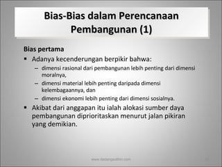 Bias-Bias dalam Perencanaan Pembangunan (1) Bias pertama  Adanya kecenderungan berpikir bahwa: dimensi rasional dari pembangunan lebih penting dari dimensi moralnya,  dimensi material lebih penting daripada dimensi kelembagaannya, dan  dimensi ekonomi lebih penting dari dimensi sosialnya.  Akibat dari anggapan itu ialah alokasi sumber daya pembangunan diprioritaskan menurut jalan pikiran yang demikian. www.dadangsolihin.com 