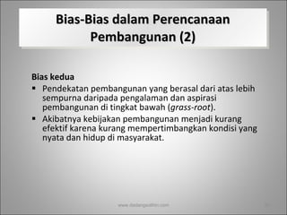 Bias-Bias dalam Perencanaan Pembangunan (2) Bias kedua   Pendekatan pembangunan yang berasal dari atas lebih sempurna daripada pengalaman dan aspirasi pembangunan di tingkat bawah ( grass-root ).  Akibatnya kebijakan pembangunan menjadi kurang efektif karena kurang mempertimbangkan kondisi yang nyata dan hidup di masyarakat.  www.dadangsolihin.com 