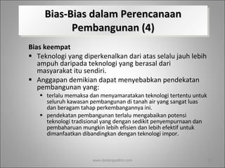 Bias-Bias dalam Perencanaan Pembangunan (4) Bias keempat   Teknologi yang diperkenalkan dari atas selalu jauh lebih ampuh daripada teknologi yang berasal dari masyarakat itu sendiri.  Anggapan demikian dapat menyebabkan pendekatan pembangunan yang: terlalu memaksa dan menyamaratakan teknologi tertentu untuk seluruh kawasan pembangunan di tanah air yang sangat luas dan beragam tahap perkembangannya ini.  pendekatan pembangunan terlalu mengabaikan potensi teknologi tradisional yang dengan sedikit penyempurnaan dan pembaharuan mungkin lebih efisien dan lebih efektif untuk dimanfaatkan dibandingkan dengan teknologi impor. www.dadangsolihin.com 