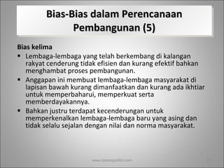 Bias-Bias dalam Perencanaan Pembangunan (5) Bias kelima   Lembaga-lembaga yang telah berkembang di kalangan rakyat cenderung tidak efisien dan kurang efektif bahkan menghambat proses pembangunan.  Anggapan ini membuat lembaga-lembaga masyarakat di lapisan bawah kurang dimanfaatkan dan kurang ada ikhtiar untuk memperbaharui, memperkuat serta memberdayakannya.  Bahkan justru terdapat kecenderungan untuk memperkenalkan lembaga-lembaga baru yang asing dan tidak selalu sejalan dengan nilai dan norma masyarakat.  www.dadangsolihin.com 