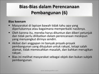Bias-Bias dalam Perencanaan Pembangunan (6) Bias keenam   Masyarakat di lapisan bawah tidak tahu apa yang diperlukannya atau bagaimana memperbaiki nasibnya.  Oleh karena itu, mereka harus dituntun dan diberi petunjuk dan tidak perlu dilibatkan dalam perencanaan meskipun yang menyangkut dirinya sendiri.  Akibat dari anggapan ini banyak proyek-proyek pembangunan yang ditujukan untuk rakyat, tetapi salah alamat, tidak memecahkan masalah, dan bahkan merugikan rakyat.  Bias ini melihat masyarakat sebagai objek dan bukan subjek pembangunan. www.dadangsolihin.com 