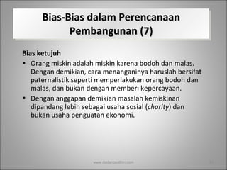 Bias-Bias dalam Perencanaan Pembangunan (7) Bias ketujuh Orang miskin adalah miskin karena bodoh dan malas. Dengan demikian, cara menanganinya haruslah bersifat paternalistik seperti memperlakukan orang bodoh dan malas, dan bukan dengan memberi kepercayaan.  Dengan anggapan demikian masalah kemiskinan dipandang lebih sebagai usaha sosial ( charity ) dan bukan usaha penguatan ekonomi.  www.dadangsolihin.com 
