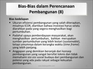 Bias-Bias dalam Perencanaan Pembangunan (8) Bias kedelapan Ukuran efisiensi pembangunan yang salah diterapkan, misalnya ICOR, diartikan bahwa investasi harus selalu diarahkan pada yang segera menghasilkan bagi pertumbuhan.  Padahal upaya pemberdayaan masyarakat, akan menghasilkan  pertumbuhan,  bahkan  merupakan  sumber pertumbuhan yang lebih lestari ( sustainable ), tetapi umumnya dalam kerangka waktu ( time frame ) yang lebih panjang.  Anggapan yang demikian beranjak dari konsep pembangunan yang sangat bersifat teknis dan tidak memahami sisi-sisi sosial budaya dari pembangunan dan potensi yang ada pada rakyat sebagai kekuatan pembangunan.  www.dadangsolihin.com 