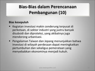 Bias-Bias dalam Perencanaan Pembangunan (10) Bias kesepuluh Kegiatan investasi makin cenderung terpusat di perkotaan, di sektor industri yang justru banyak disubsidi dan diproteksi, yang akibatnya juga mendorong urbanisasi.  Pengalaman Taiwan dan Jepang menunjukkan bahwa investasi di wilayah perdesaan dapat meningkatkan pertumbuhan dan sekaligus pemerataan yang menyebabkan ekonominya menjadi kukuh.  www.dadangsolihin.com 