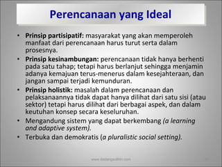 Perencanaan yang Ideal Prinsip partisipatif:  masyarakat yang akan memperoleh manfaat dari perencanaan harus turut serta dalam prosesnya.  Prinsip kesinambungan:  perencanaan tidak hanya berhenti pada satu tahap; tetapi harus berlanjut sehingga menjamin adanya kemajuan terus-menerus dalam kesejahteraan, dan jangan sampai terjadi kemunduran.  Prinsip holistik:  masalah dalam perencanaan dan pelaksanaannya tidak dapat hanya dilihat dari satu sisi (atau sektor) tetapi harus dilihat dari berbagai aspek, dan dalam keutuhan konsep secara keseluruhan. Mengandung sistem yang dapat berkembang  (a learning and adaptive system). Terbuka dan demokratis ( a pluralistic social setting). www.dadangsolihin.com 