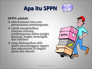 Apa itu SPPN SPPN adalah  satu kesatuan tata cara perencanaan pembangunan  untuk menghasilkan rencana-rencana pembangunan dalam jangka panjang, jangka menengah, dan tahunan  yang dilaksanakan oleh unsur penyelenggara negara dan masyarakat di tingkat pusat dan daerah. www.dadangsolihin.com SPPN 