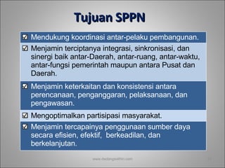 T ujuan  SPPN   www.dadangsolihin.com M endukung koordinasi antar - pelaku pembangunan . M enjamin terciptanya integrasi, sinkronisasi, dan sinergi baik antar - Daerah, antar - ruang, antar - waktu, antar - fungsi pemerintah maupun antara Pusat dan Daerah . M enjamin keterkaitan dan konsistensi antara perencanaan, penganggaran, pelaksanaan, dan pengawasan . M engoptimalkan partisipasi masyarakat . M enjamin tercapainya penggunaan sumber daya secara efisien, efektif,  berkeadilan, dan berkelanjutan. 