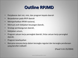 Outline RPJMD Penjabaran dari visi, misi, dan program kepala daerah  Berpedoman pada RPJP daerah Memperhatikan RPJM nasional,  Memuat arah kebijakan keuangan daerah,  Strategi pembangunan daerah,  Kebijakan umum,  Program satuan kerja perangkat daerah, lintas satuan kerja perangkat daerah,  Program kewilayahan  Rencana-rencana kerja dalam kerangka regulasi dan kerangka pendanaan yang bersifat indikatif. (Pasal 5 UU 25/2004) www.dadangsolihin.com 