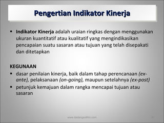 Pengertian Indikator Kinerja Indikator Kinerja  adalah uraian ringkas dengan menggunakan ukuran kuantitatif atau kualitatif yang mengindikasikan pencapaian suatu sasaran atau tujuan yang telah disepakati dan ditetapkan KEGUNAAN dasar penilaian kinerja, baik dalam tahap perencanaan  (ex-ante),  pelaksanaan  (on-going),  maupun setelahnya  (ex-post) petunjuk kemajuan dalam rangka mencapai tujuan atau sasaran www.dadangsolihin.com 