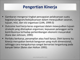 Pengertian Kinerja Gambaran mengenai tingkat pencapaian pelaksanaan suatu kegiatan/program/kebijaksanaan dalam mewujudkan sasaran, tujuan, misi, dan visi organisasi (LAN, 1999:3)  Outcome hasil kerja keras organisasi dalam mewujudkan tujuan stratejik yang ditetapkan organisasi, kepuasan pelanggan serta kontribusinya terhadap perkembangan ekonomi masyarakat (Kane dan Johnson, 1995) Perilaku berkarya, penampilan atau hasil karya. Oleh karena itu kinerja merupakan bentuk bangunan yang multi dimensional, sehingga cara mengukurnya sangat bervariasi tergantung pada banyak faktor (Bates dan Holton 1995).  www.dadangsolihin.com 