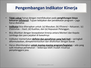 Pengembangan Indikator Kinerja Tidak cukup  hanya dengan memfokuskan pada  penghitungan biaya keluaran  (efisiensi ) . Tujuan kebijakan dan pendekatan program – juga harus dianalisa Indikator  bisa diterapkan untuk: (a) Masukan; (b) Efisiensi – Keluaran;  (c) Efektivitas – Hasil; (d) Kualitas; dan (e) Kepuasan Pelanggan.  Bisa dikaitkan dengan kesepakatan kinerja antara Menteri dan Kepala Lembaga dan para pejabat di bawahnya Indikator memerlukan  definisi dan penafsiran yang hati-hati  – seringkali diformulasikan, diimplementasikan dan ditafsirkan dengan buruk Harus dikembangkan  untuk masing-masing program/kegiatan  – ada yang sulit misalnya pertahanan – beberapa lebih mudah misalnya penyelenggara jasa.  www.dadangsolihin.com 