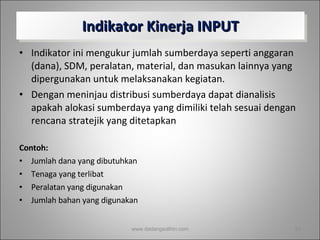 Indikator Kinerja INPUT Indikator ini mengukur jumlah sumberdaya seperti anggaran (dana), SDM, peralatan, material, dan masukan lainnya yang dipergunakan untuk melaksanakan kegiatan. Dengan meninjau distribusi sumberdaya dapat dianalisis apakah alokasi sumberdaya yang dimiliki telah sesuai dengan  rencana stratejik yang ditetapkan Contoh: Jumlah dana yang dibutuhkan Tenaga yang terlibat Peralatan yang digunakan Jumlah bahan yang digunakan www.dadangsolihin.com 