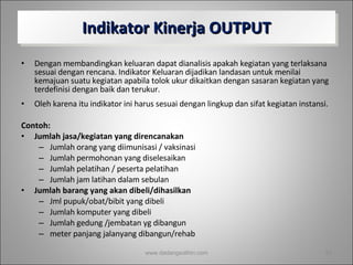 Indikator Kinerja OUTPUT Dengan membandingkan keluaran dapat dianalisis apakah kegiatan yang terlaksana sesuai dengan rencana. Indikator Keluaran dijadikan landasan untuk menilai kemajuan suatu kegiatan apabila tolok ukur dikaitkan dengan sasaran kegiatan yang terdefinisi dengan baik dan terukur.  Oleh karena itu indikator ini harus sesuai dengan lingkup dan sifat kegiatan instansi. Contoh: Jumlah jasa/kegiatan yang direncanakan Jumlah orang yang diimunisasi / vaksinasi Jumlah permohonan yang diselesaikan  Jumlah pelatihan / peserta pelatihan Jumlah jam latihan dalam sebulan Jumlah barang yang akan dibeli/dihasilkan Jml pupuk/obat/bibit yang dibeli Jumlah komputer yang dibeli Jumlah gedung /jembatan yg dibangun meter panjang jalanyang dibangun/rehab www.dadangsolihin.com 