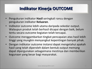 Indikator Kinerja OUTCOME Pengukuran indikator  Hasil  seringkali rancu dengan pengukuran indikator  Keluaran .  Indikator outcome lebih utama daripada sekedar output. Walaupun produk telah berhasil dicapai dengan baik, belum tentu secara outcome kegiatan telah tercapai.  Outcome menggambarkan tingkat pencapaian atas hasil lebih tinggi yang mungkin menyangkut kepentingan banyak pihak.  Dengan indikator outcome instansi dapat mengetahui apakah hasil yang telah diperoleh dalam bentuk output memang dapat dipergunakan sebagaimana mestinya dan memberikan kegunaan yang besar bagi masyarakat. www.dadangsolihin.com 